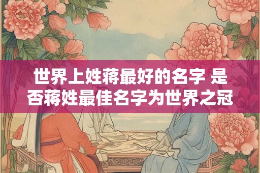 世界上姓蒋最好的名字 是否蒋姓最佳名字为世界之冠