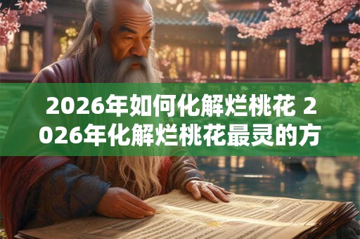 2026年如何化解烂桃花 2026年化解烂桃花最灵的方法