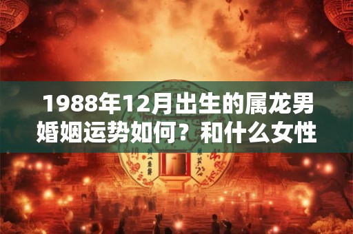 1988年12月出生的属龙男婚姻运势如何？和什么女性结婚好？