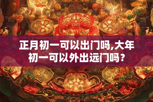 正月初一可以出门吗,大年初一可以外出远门吗？