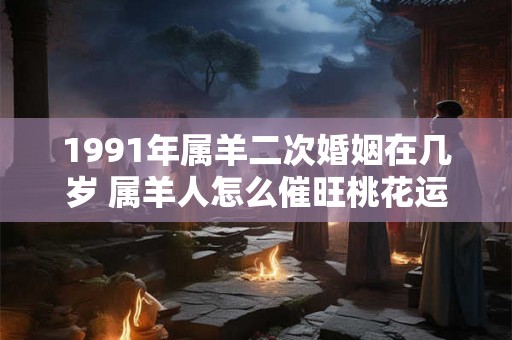 1991年属羊二次婚姻在几岁 属羊人怎么催旺桃花运