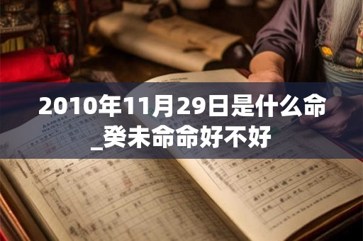 2010年11月29日是什么命_癸未命命好不好 2010年11月29日是什么命_癸未命命好不好