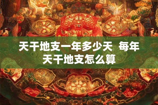 天干地支一年多少天 每年天干地支怎么算 天干地支一年多少天 每年天干地支怎么算