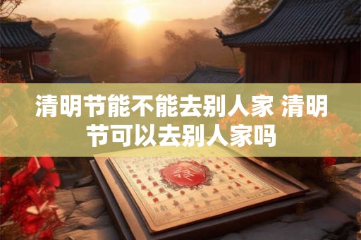 清明节能不能去别人家 清明节可以去别人家吗 清明节能不能去别人家 清明节可以去别人家吗