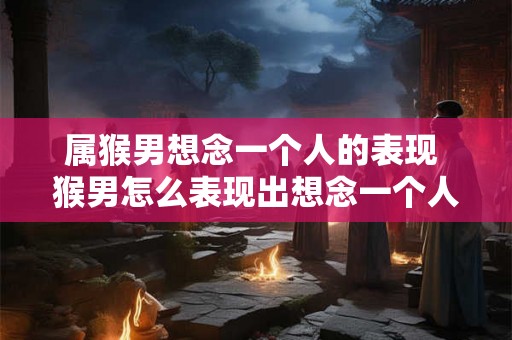 属猴男想念一个人的表现 猴男怎么表现出想念一个人