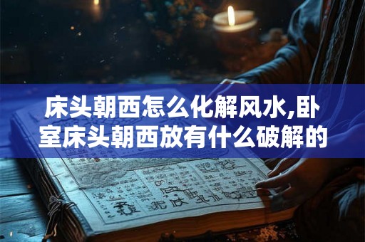 床头朝西怎么化解风水,卧室床头朝西放有什么破解的办法吗