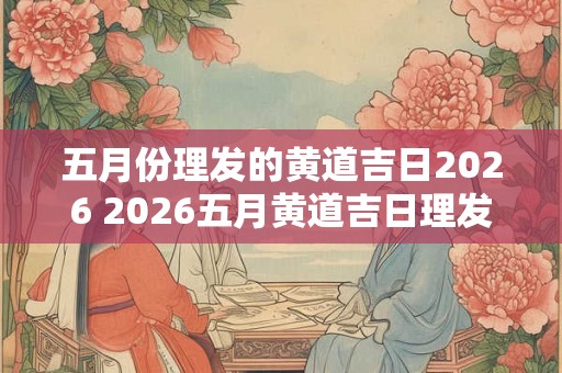 五月份理发的黄道吉日2026 2026五月黄道吉日理发是哪天