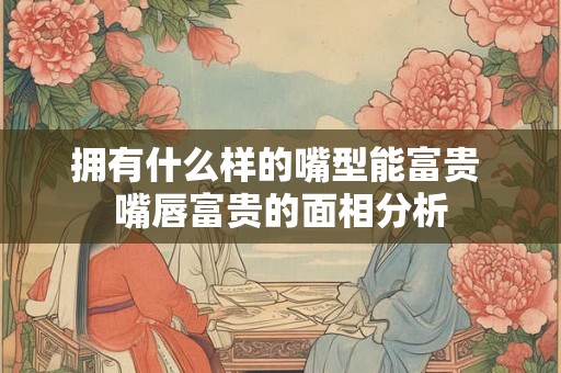 拥有什么样的嘴型能富贵 嘴唇富贵的面相分析