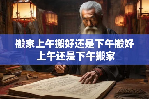 搬家上午搬好还是下午搬好 上午还是下午搬家 搬家上午搬好还是下午搬好 上午还是下午搬家