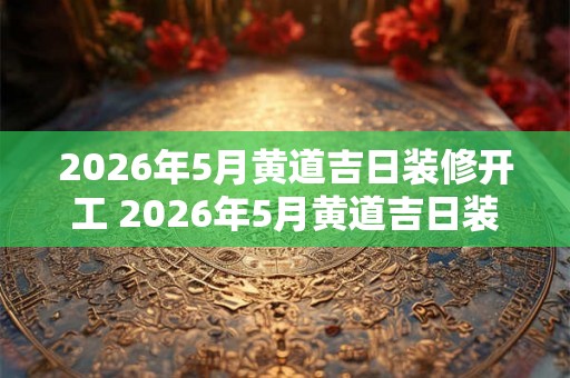 2026年5月黄道吉日装修开工 2026年5月黄道吉日装修可行吗 2026年5月黄道吉日装修开工 2026年5月黄道吉日装修可行吗