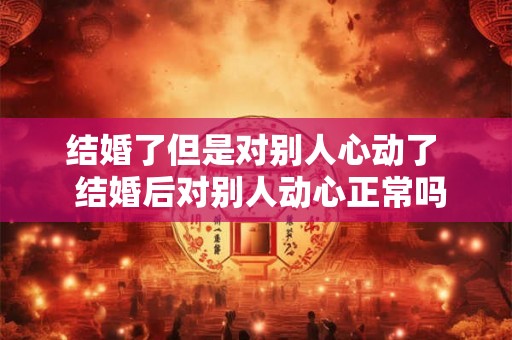结婚了但是对别人心动了  结婚后对别人动心正常吗