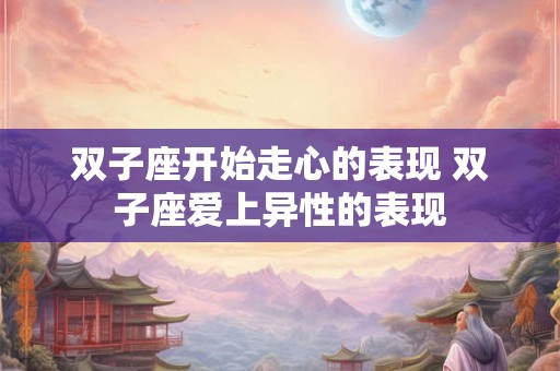 双子座开始走心的表现 双子座爱上异性的表现 双子座开始走心的表现 双子座爱上异性的表现