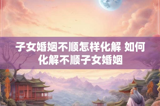 子女婚姻不顺怎样化解 如何化解不顺子女婚姻