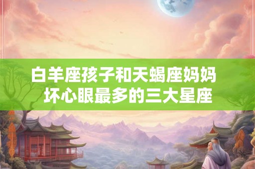 白羊座孩子和天蝎座妈妈  坏心眼最多的三大星座