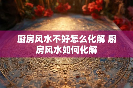 厨房风水不好怎么化解 厨房风水如何化解