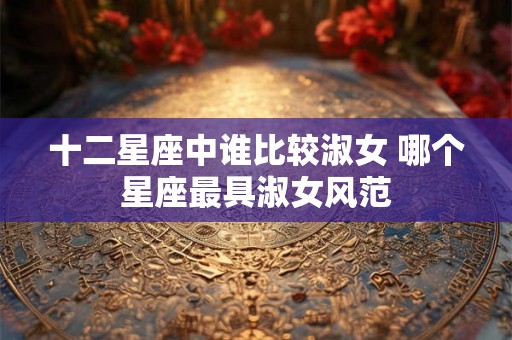 十二星座中谁比较淑女 哪个星座最具淑女风范