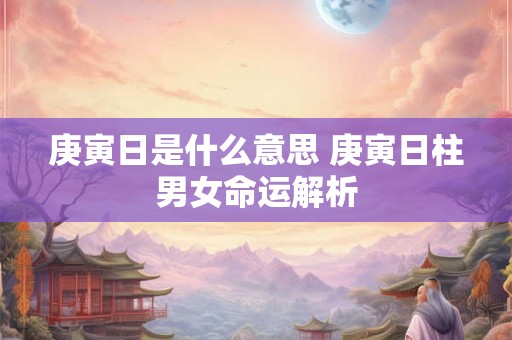 庚寅日是什么意思 庚寅日柱男女命运解析 庚寅日是什么意思 庚寅日柱男女命运解析