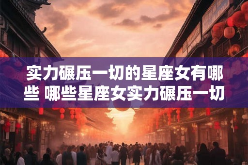 实力碾压一切的星座女有哪些 哪些星座女实力碾压一切