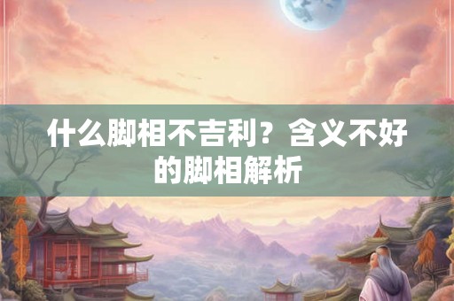 什么脚相不吉利？含义不好的脚相解析