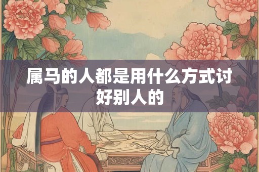 属马的人都是用什么方式讨好别人的 属马的人都是用什么方式讨好别人的