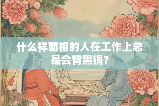 什么样面相的人在工作上总是会背黑锅？
