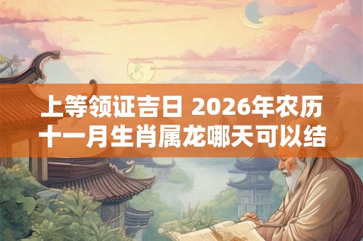 上等领证吉日 2026年农历十一月生肖属龙哪天可以结亲家 上等领证吉日 2026年农历十一月生肖属龙哪天可以结亲家