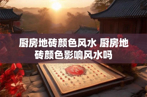 厨房地砖颜色风水 厨房地砖颜色影响风水吗