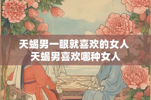 天蝎男一眼就喜欢的女人 天蝎男喜欢哪种女人
