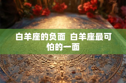 白羊座的负面 白羊座最可怕的一面 白羊座的负面 白羊座最可怕的一面