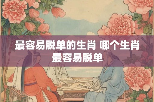 最容易脱单的生肖 哪个生肖最容易脱单