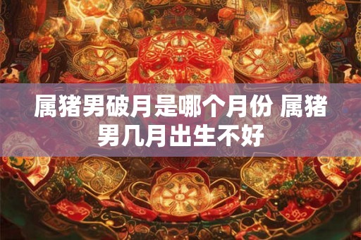 属猪男破月是哪个月份 属猪男几月出生不好
