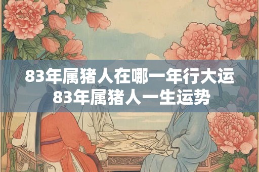 83年属猪人在哪一年行大运 83年属猪人一生运势