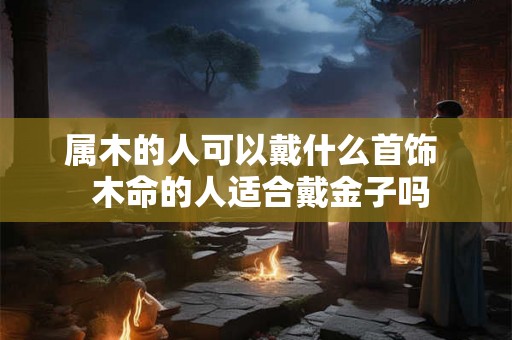 属木的人可以戴什么首饰  木命的人适合戴金子吗