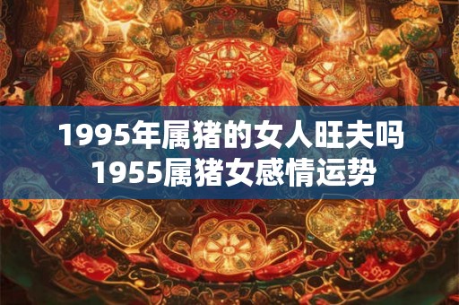 1995年属猪的女人旺夫吗 1955属猪女感情运势 1995年属猪的女人旺夫吗 1955属猪女感情运势