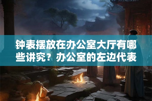 钟表摆放在办公室大厅有哪些讲究?办公室的左边代表什么? 钟表摆放在办公室大厅有哪些讲究?办公室的左边代表什么?