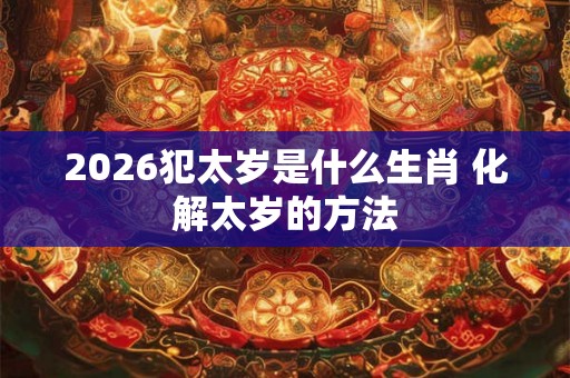 2026犯太岁是什么生肖 化解太岁的方法