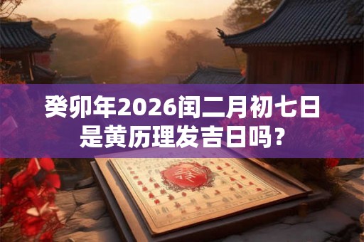 癸卯年2026闰二月初七日是黄历理发吉日吗？