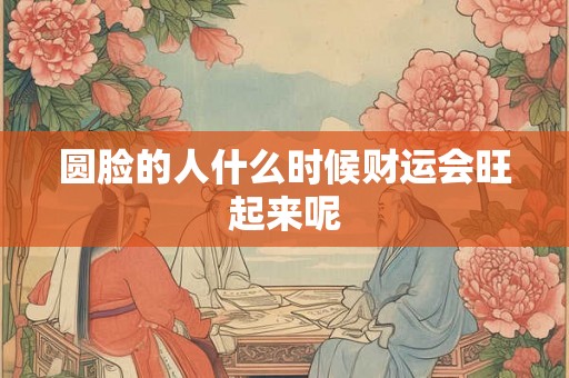 圆脸的人什么时候财运会旺起来呢
