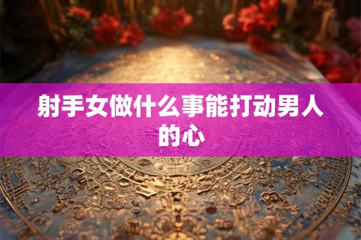 射手女做什么事能打动男人的心 射手女做什么事能打动男人的心