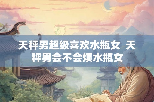 天秤男超级喜欢水瓶女  天秤男会不会烦水瓶女