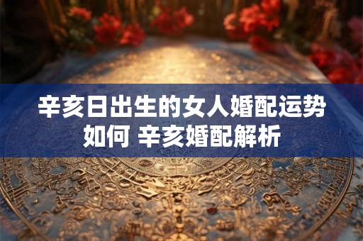 辛亥日出生的女人婚配运势如何 辛亥婚配解析
