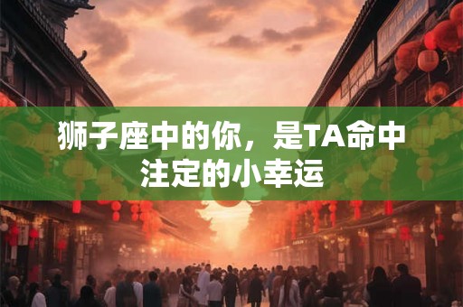 狮子座中的你,是TA命中注定的小幸运 狮子座中的你,是TA命中注定的小幸运