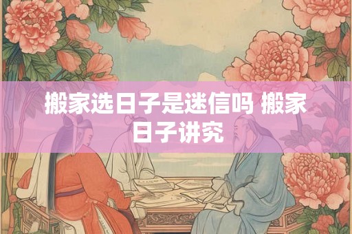 搬家选日子是迷信吗 搬家日子讲究