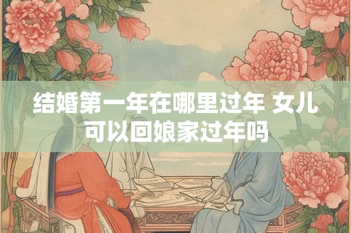 结婚第一年在哪里过年 女儿可以回娘家过年吗