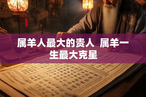 属羊人最大的贵人 属羊一生最大克星 属羊人最大的贵人 属羊一生最大克星