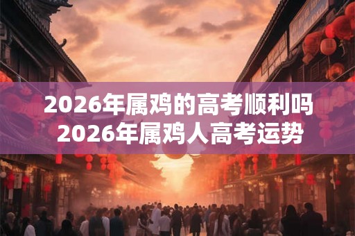 2026年属鸡的高考顺利吗 2026年属鸡人高考运势