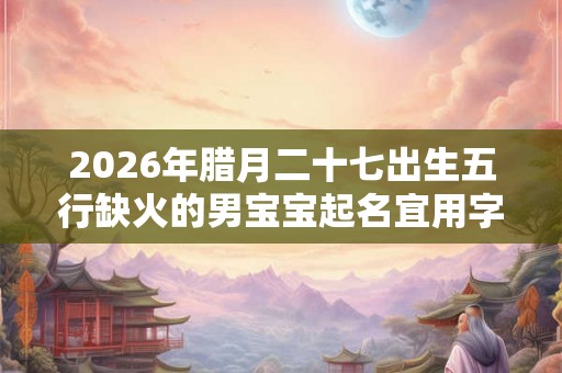 2026年腊月二十七出生五行缺火的男宝宝起名宜用字