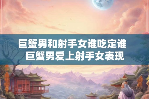巨蟹男和射手女谁吃定谁  巨蟹男爱上射手女表现