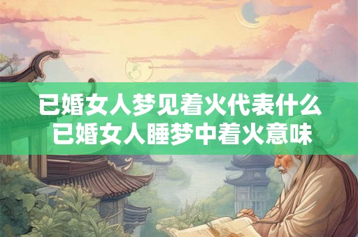 已婚女人梦见着火代表什么 已婚女人睡梦中着火意味着什么