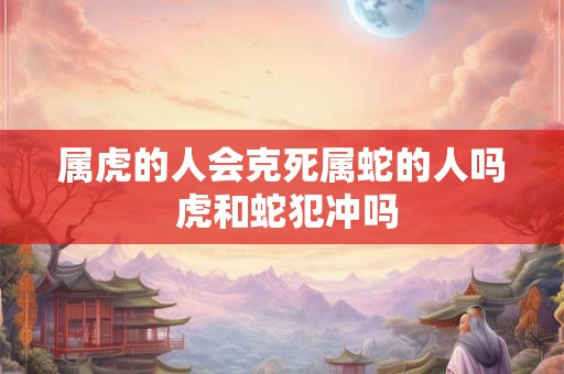 属虎的人会克死属蛇的人吗 虎和蛇犯冲吗
